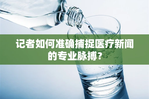 记者如何准确捕捉医疗新闻的专业脉搏？