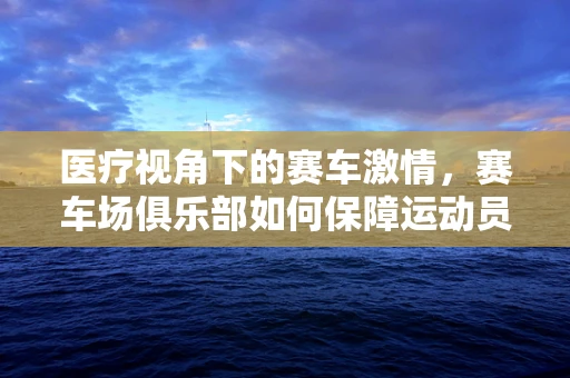 医疗视角下的赛车激情，赛车场俱乐部如何保障运动员的心脏安全？