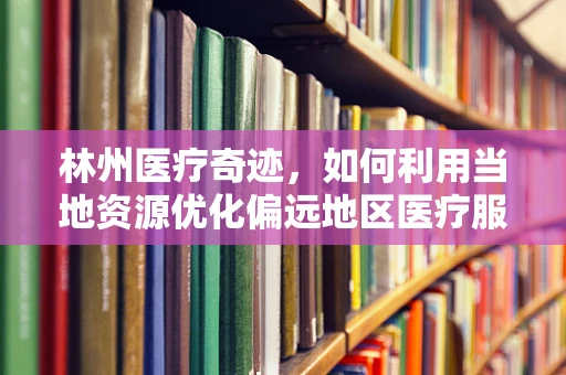 林州医疗奇迹，如何利用当地资源优化偏远地区医疗服务？