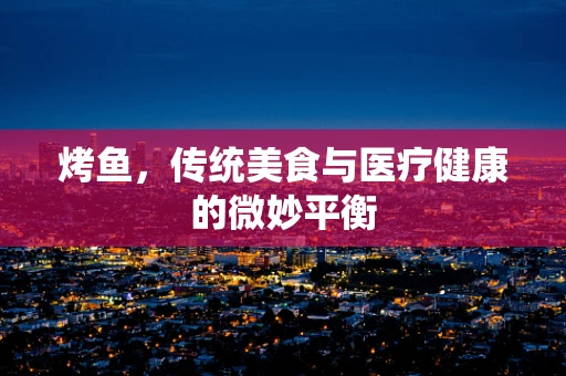烤鱼，传统美食与医疗健康的微妙平衡
