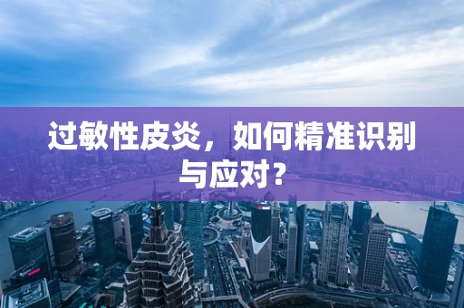 过敏性皮炎，如何精准识别与应对？