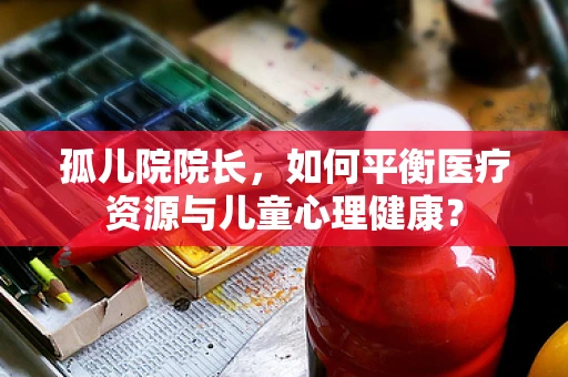 孤儿院院长，如何平衡医疗资源与儿童心理健康？