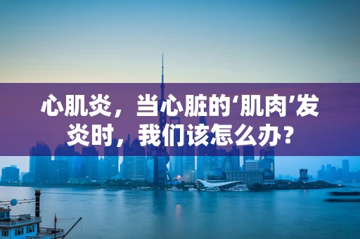 心肌炎，当心脏的‘肌肉’发炎时，我们该怎么办？