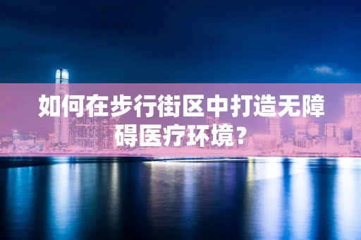 如何在步行街区中打造无障碍医疗环境？
