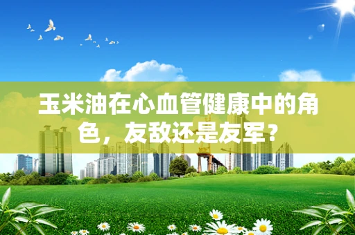玉米油在心血管健康中的角色，友敌还是友军？