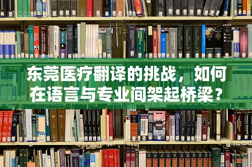 东莞医疗翻译的挑战，如何在语言与专业间架起桥梁？
