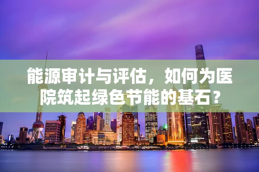 能源审计与评估，如何为医院筑起绿色节能的基石？