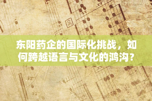 东阳药企的国际化挑战，如何跨越语言与文化的鸿沟？