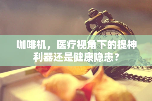 咖啡机，医疗视角下的提神利器还是健康隐患？