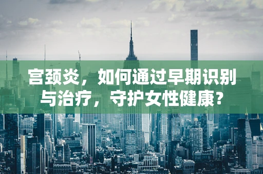 宫颈炎，如何通过早期识别与治疗，守护女性健康？