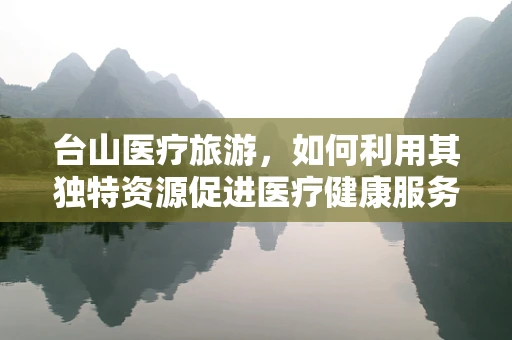 台山医疗旅游，如何利用其独特资源促进医疗健康服务发展？