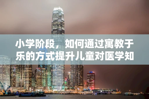 小学阶段，如何通过寓教于乐的方式提升儿童对医学知识的兴趣？