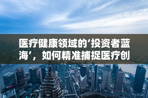 医疗健康领域的‘投资者蓝海’，如何精准捕捉医疗创新项目的投资机遇？