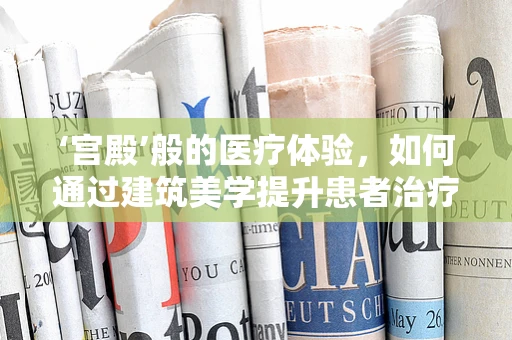 ‘宫殿’般的医疗体验，如何通过建筑美学提升患者治疗环境？