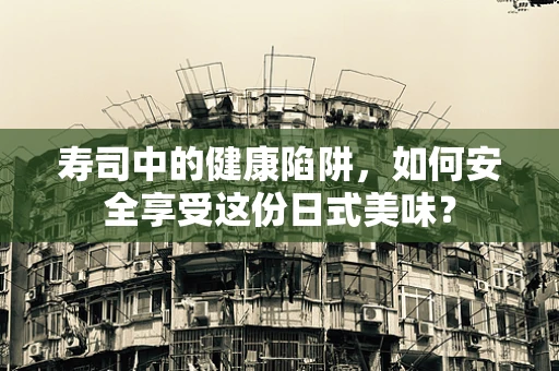 寿司中的健康陷阱，如何安全享受这份日式美味？