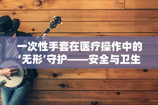 一次性手套在医疗操作中的‘无形’守护——安全与卫生的双刃剑？