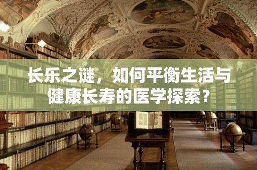 长乐之谜，如何平衡生活与健康长寿的医学探索？