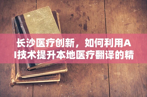 长沙医疗创新，如何利用AI技术提升本地医疗翻译的精准度与效率？