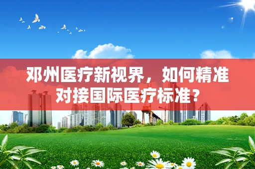 邓州医疗新视界，如何精准对接国际医疗标准？