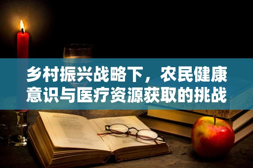 乡村振兴战略下，农民健康意识与医疗资源获取的挑战