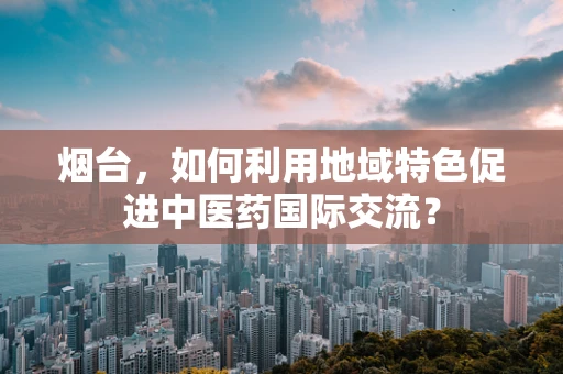烟台，如何利用地域特色促进中医药国际交流？