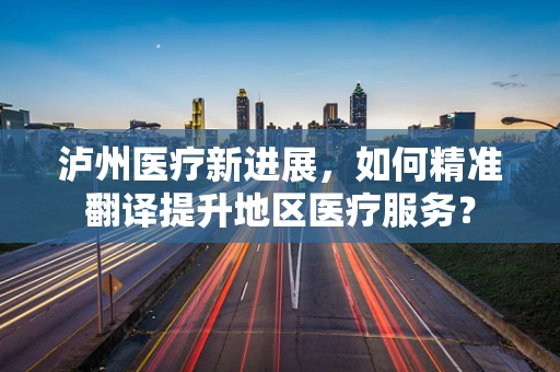 泸州医疗新进展，如何精准翻译提升地区医疗服务？