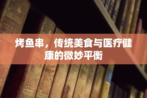 烤鱼串，传统美食与医疗健康的微妙平衡