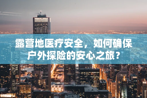 露营地医疗安全，如何确保户外探险的安心之旅？