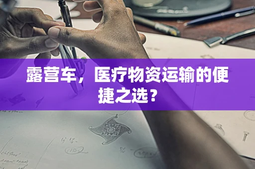露营车，医疗物资运输的便捷之选？