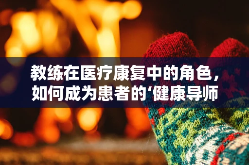 教练在医疗康复中的角色，如何成为患者的‘健康导师’？