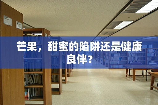 芒果，甜蜜的陷阱还是健康良伴？