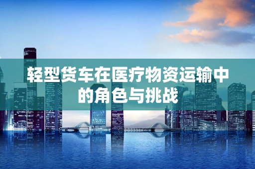 轻型货车在医疗物资运输中的角色与挑战