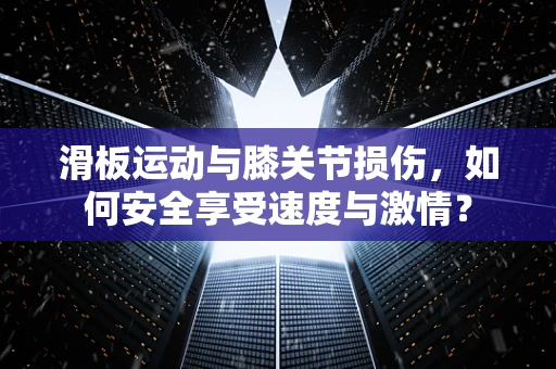 滑板运动与膝关节损伤，如何安全享受速度与激情？