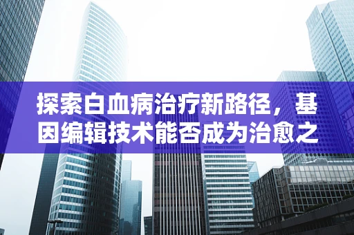 探索白血病治疗新路径，基因编辑技术能否成为治愈之钥？
