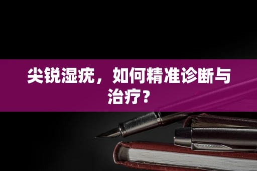 尖锐湿疣，如何精准诊断与治疗？