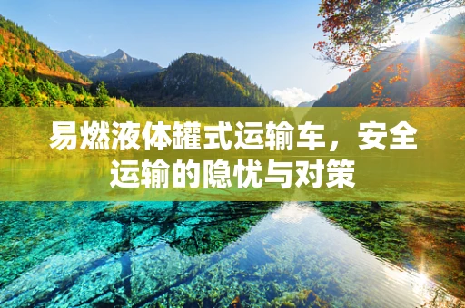 易燃液体罐式运输车，安全运输的隐忧与对策