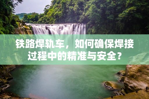 铁路焊轨车，如何确保焊接过程中的精准与安全？