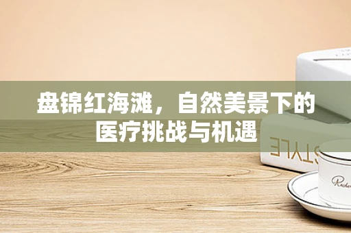 盘锦红海滩，自然美景下的医疗挑战与机遇