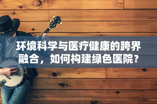 环境科学与医疗健康的跨界融合，如何构建绿色医院？