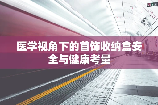 医学视角下的首饰收纳盒安全与健康考量