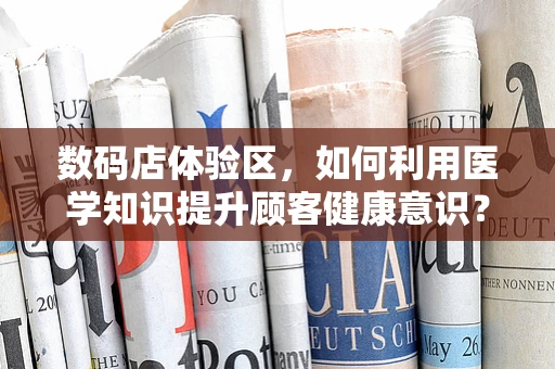 数码店体验区，如何利用医学知识提升顾客健康意识？