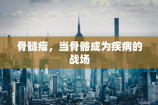 骨髓瘤，当骨骼成为疾病的战场