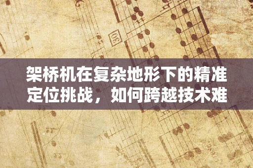 架桥机在复杂地形下的精准定位挑战，如何跨越技术难关？