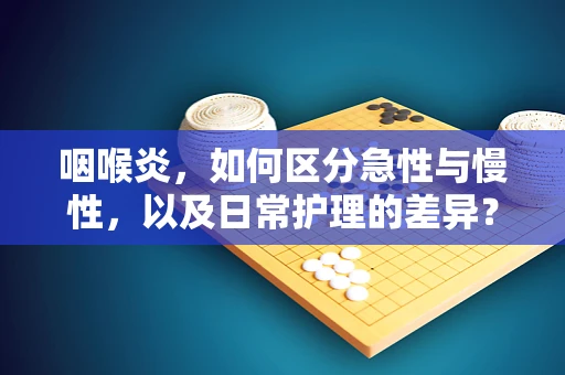 咽喉炎，如何区分急性与慢性，以及日常护理的差异？