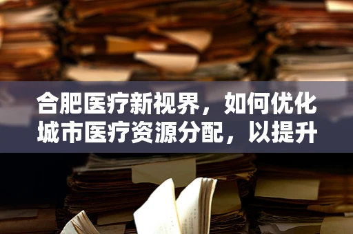 合肥医疗新视界，如何优化城市医疗资源分配，以提升基层医疗服务质量？