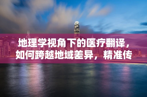 地理学视角下的医疗翻译，如何跨越地域差异，精准传递医疗信息？