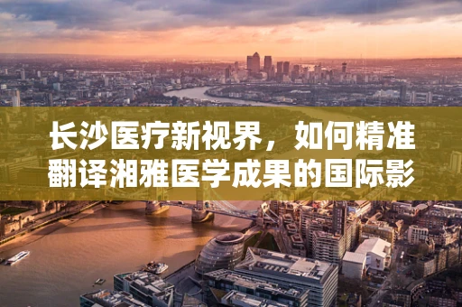 长沙医疗新视界，如何精准翻译湘雅医学成果的国际影响力？