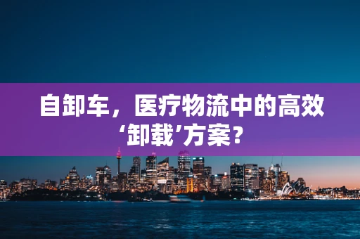 自卸车，医疗物流中的高效‘卸载’方案？
