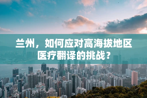 兰州，如何应对高海拔地区医疗翻译的挑战？