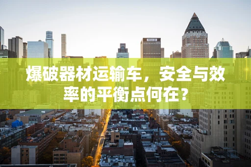 爆破器材运输车，安全与效率的平衡点何在？